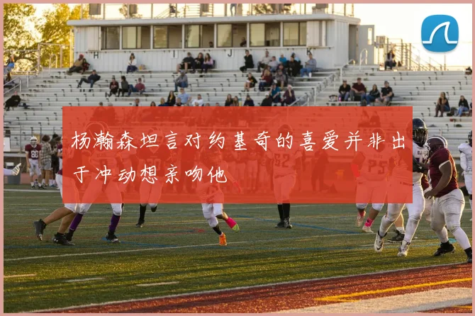 杨瀚森坦言对约基奇的喜爱并非出于冲动想亲吻他