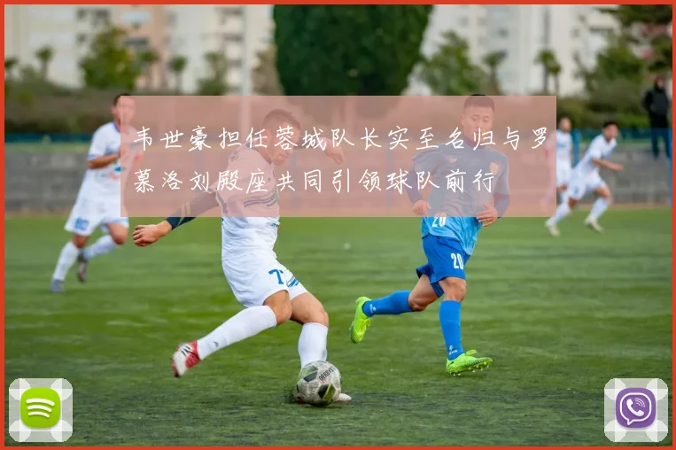 韦世豪担任蓉城队长实至名归与罗慕洛刘殿座共同引领球队前行