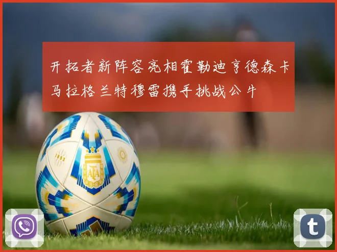 开拓者新阵容亮相霍勒迪亨德森卡马拉格兰特穆雷携手挑战公牛
