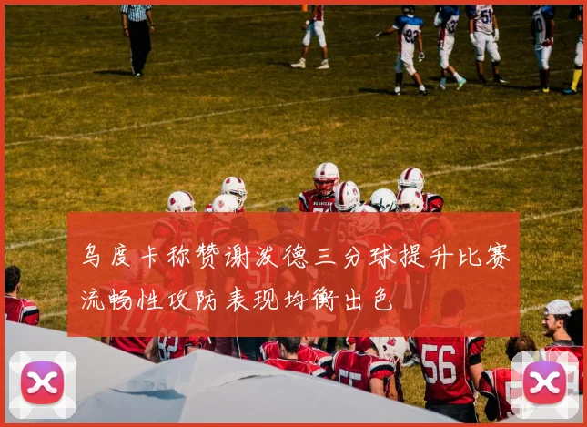 乌度卡称赞谢泼德三分球提升比赛流畅性攻防表现均衡出色
