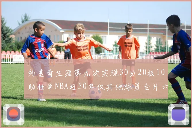 约基奇生涯第九次实现30分20板10助壮举NBA近50年仅其他球员合计六次